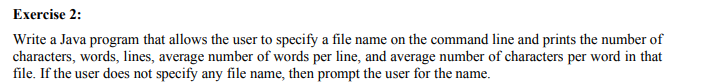 Exercise 2:
Write a Java program that allows the user to specify a file name on the command line and prints the number of
characters, words, lines, average number of words per line, and average number of characters per word in that
file. If the user does not specify any file name, then prompt the user for the name.
