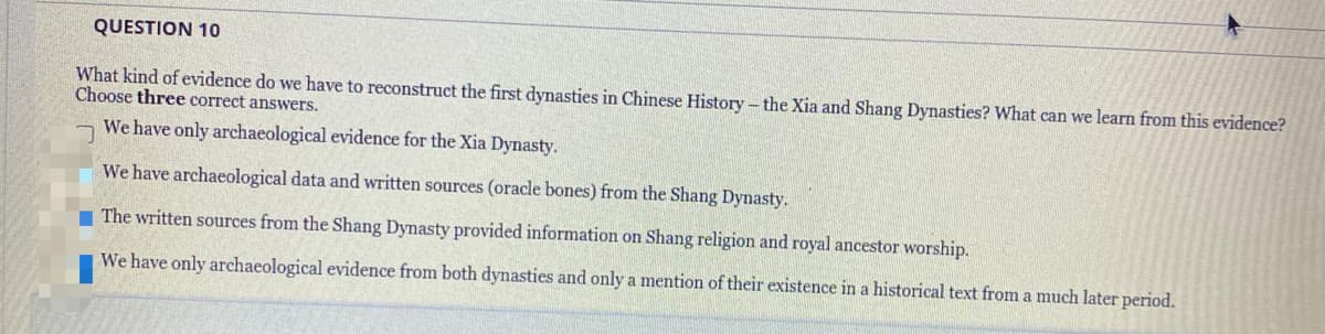 QUESTION 10
What kind of evidence do we have to reconstruct the first dynasties in Chinese History - the Xia and Shang Dynasties? What can we learn from this evidence?
Choose three correct answers.
We have only archaeological evidence for the Xia Dynasty.
We have archaeological data and written sources (oracle bones) from the Shang Dynasty.
The written sources from the Shang Dynasty provided information on Shang religion and royal ancestor worship.
We have only archaeological evidence from both dynasties and only a mention of their existence in a historical text from a much later period.
