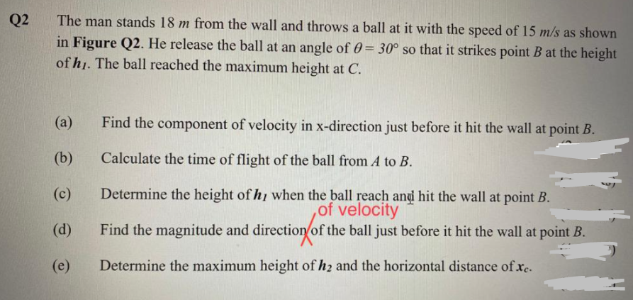 Q2
The man stands 18 m from the wall and throws a ball at it with the speed of 15 m/s as shown
in Figure Q2. He release the ball at an angle of 0= 30° so that it strikes point B at the height
of hj. The ball reached the maximum height at C.
(a)
Find the component of velocity in x-direction just before it hit the wall at point B.
(b)
Calculate the time of flight of the ball from A to B.
Determine the height of hi when the ball reach and hit the wall at point B.
,of velocity
Find the magnitude and direction of the ball just before it hit the wall at point B.
(c)
(d)
(e)
Determine the maximum height of h2 and the horizontal distance ofxc.

