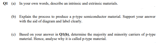 Q1 (a) In your own words, describe an intrinsic and extrinsic materials.
(b) Explain the process to produce a p-type semiconductor material. Support your answer
with the aid of diagram and label clearly.
(c) Based on your answer in Q1(b), determine the majority and minority carriers of p-type
material. Hence, analyse why it is called p-type material.
