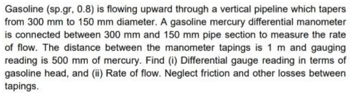 Gasoline (sp.gr, 0.8) is flowing upward through a vertical pipeline which tapers
from 300 mm to 150 mm diameter. A gasoline mercury differential manometer
is connected between 300 mm and 150 mm pipe section to measure the rate
of flow. The distance between the manometer tapings is 1 m and gauging
reading is 500 mm of mercury. Find (i) Differential gauge reading in terms of
gasoline head, and (i) Rate of flow. Neglect friction and other losses between
tapings.
