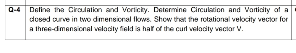 Define the Circulation and Vorticity. Determine Circulation and Vorticity of a
closed curve in two dimensional flows. Show that the rotational velocity vector for
a three-dimensional velocity field is half of the curl velocity vector V.
Q-4
