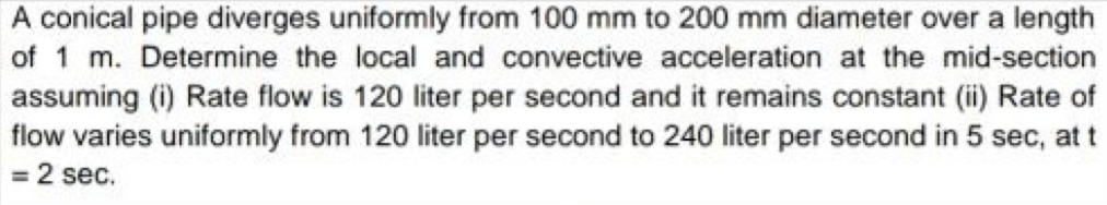 A conical pipe diverges uniformly from 100 mm to 200 mm diameter over a length
of 1 m. Determine the local and convective acceleration at the mid-section
assuming (i) Rate flow is 120 liter per second and it remains constant (ii) Rate of
flow varies uniformly from 120 liter per second to 240 liter per second in 5 sec, at t
= 2 sec.
