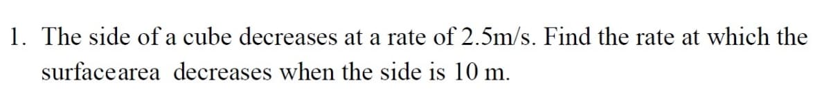 1. The side of a cube decreases at a rate of 2.5m/s. Find the rate at which the
surfacearea decreases when the side is 10 m.
