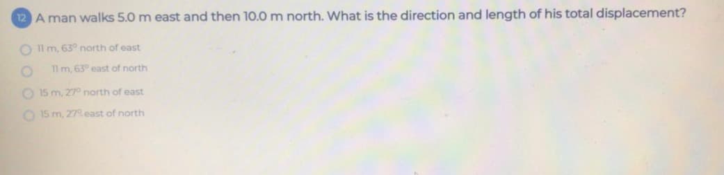 12 A man walks 5.0 m east and then 10.0 m north. What is the direction and length of his total displacement?
O l m, 63° north of east
11 m, 63° east of north
O 15 m, 27 north of east
O 15 m, 27east of north
