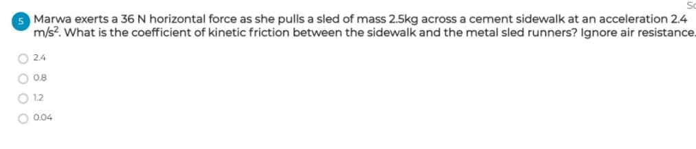 5 Marwa exerts a 36 N horizontal force as she pulls a sled of mass 2.5kg across a cement sidewalk at an acceleration 2.4
m/s?. What is the coefficient of kinetic friction between the sidewalk and the metal sled runners? Ignore air resistance.
O 2.4
O 0.8
O 1.2
O 0.04
