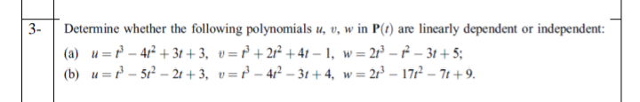 3-
Determine whether the following polynomials u, v, w in P(1) are linearly dependent or independent:
(a) u = – 41² + 3t + 3, v=r° + 2r² +41 – 1, w= 2r³ – ² – 31 + 5;
(b) u = – 5r² – 21 + 3, v=r – 4? – 31 + 4, w= 2r³ – 172 – 71 + 9.
