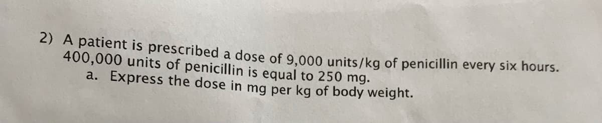 2) A patient is prescribed a dose of 9.000 units/kg of penicillin every six hours.
400,000 units of penicillin is equal to 250 mg.
a. Express the dose in mg per kg of body weight.
