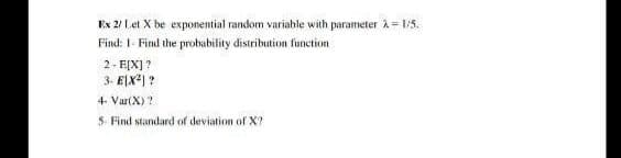 Ex 2/ Let X be exponential random variable with parameter A = 1:5.
Find: 1- Find the probability distribution function
2- F[X] ?
3- E[X*) ?
4- Var(X)?
5- Find standard of deviation of X?
