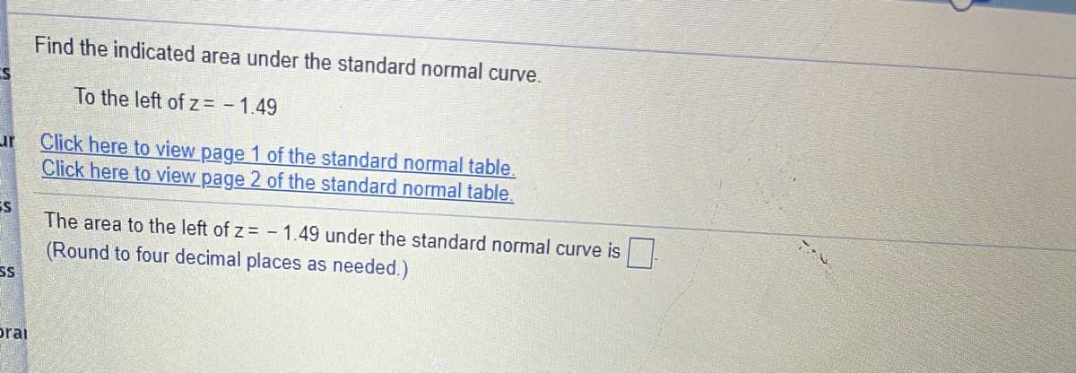 Find the indicated area under the standard normal curve.
To the left of z= - 1.49
Click here to view page 1 of the standard normal table.
Click here to view page 2 of the standard normal table
ur
The area to the left of z= -1.49 under the standard normal curve is.
(Round to four decimal places as needed.)
SS
prai
