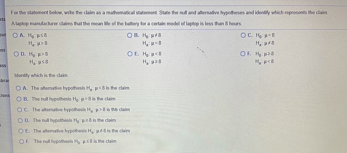 For the statement below, write the claim as a mathematical statement. State the null and alternative hypotheses and identify which represents the claim.
nts
A laptop manufacturer claims that the mean life of the battery for a certain model of laptop is less than 8 hours.
O A. Ho us8
H p>8
OC. Ho: H=8
H µ±8
pur
ОВ. Но: и#8
Ha: u= 8
ess
O D. Ho u>8
Ha us8
O F. Ho u28
H3 µ< 8
Ο Ε. H μ<8
Ha: µ28
ess
Identify which is the claim.
ibrai
O A. The alternative hypothesis H: µ<8 is the claim.
tions
O B. The null hypothesis H: µ=8 is the claim
O C. The alternative hypothesis H, p>8 is the claim
O D. The null hypothesis Ho: p28 is the claim.
O E. The alternative hypothesis H µ±8 is the claim
O F. The null hypothesis Ho ps8 is the claim
