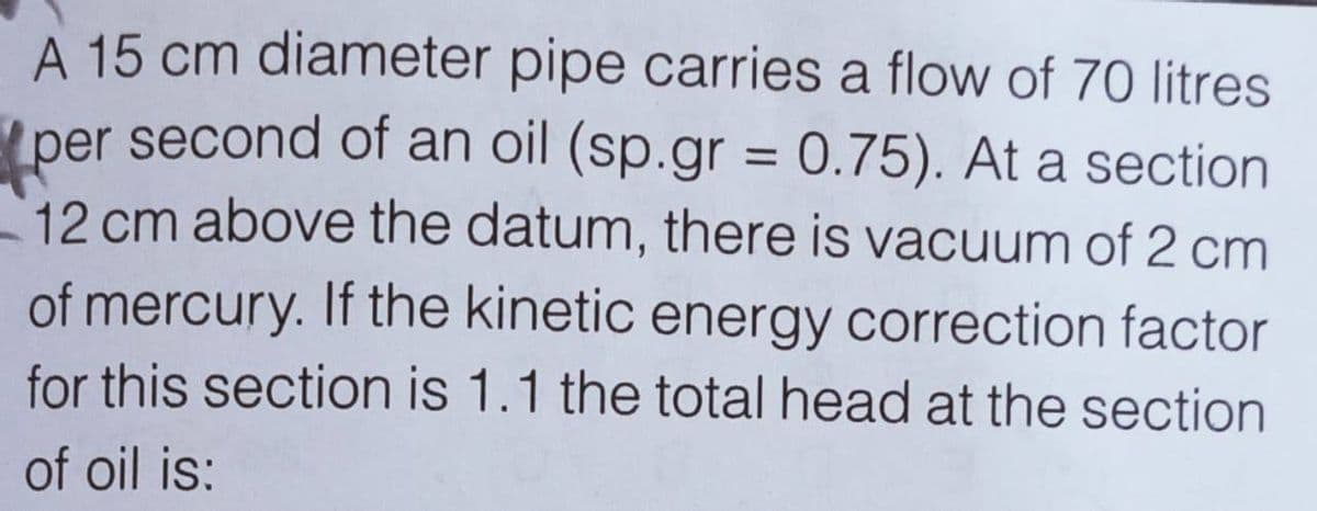 A 15 cm diameter pipe carries a flow of 70 Ilitres
per second of an oil (sp.gr = 0.75). At a section
12 cm above the datum, there is vacuum of 2 cm
%3D
of mercury. If the kinetic energy correction factor
for this section is 1.1 the total head at the section
of oil is:
