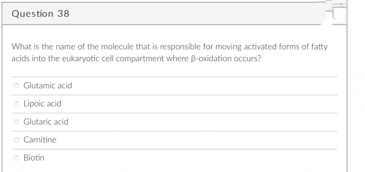 Question 38
What is the name of the molecule that is responsible for moving activated forms of fatty
acids into the eukaryotic cell compartment where B-oxidation occurs?
O Glutamic acid
o Lipoic acid
o Glutaric acid
O Carnitine
O Biotin
