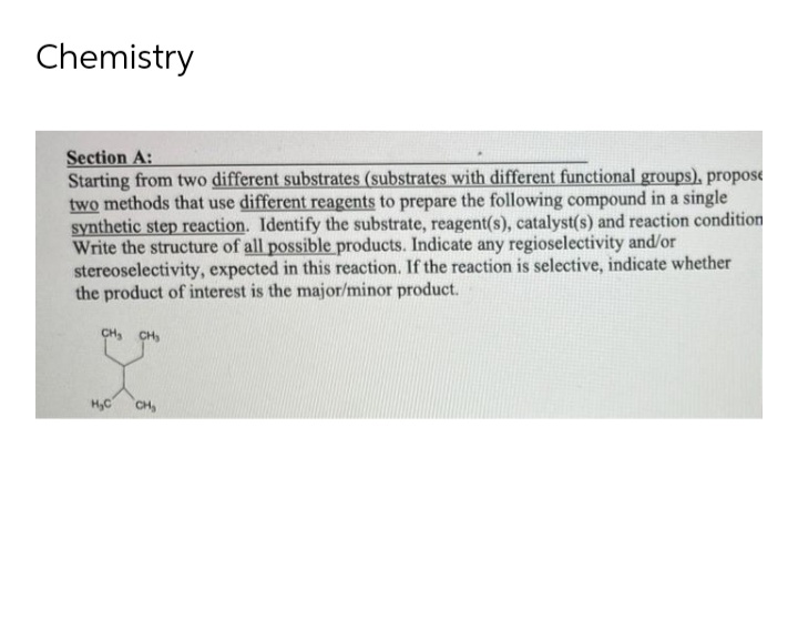 Chemistry
Section A:
Starting from two different substrates (substrates with different functional groups), propose
two methods that use different reagents to prepare the following compound in a single
synthetic step reaction. Identify the substrate, reagent(s), catalyst(s) and reaction condition
Write the structure of all possible products. Indicate any regioselectivity and/or
stereoselectivity, expected in this reaction. If the reaction is selective, indicate whether
the product of interest is the major/minor product.
CH, CH,
H,C
CH
