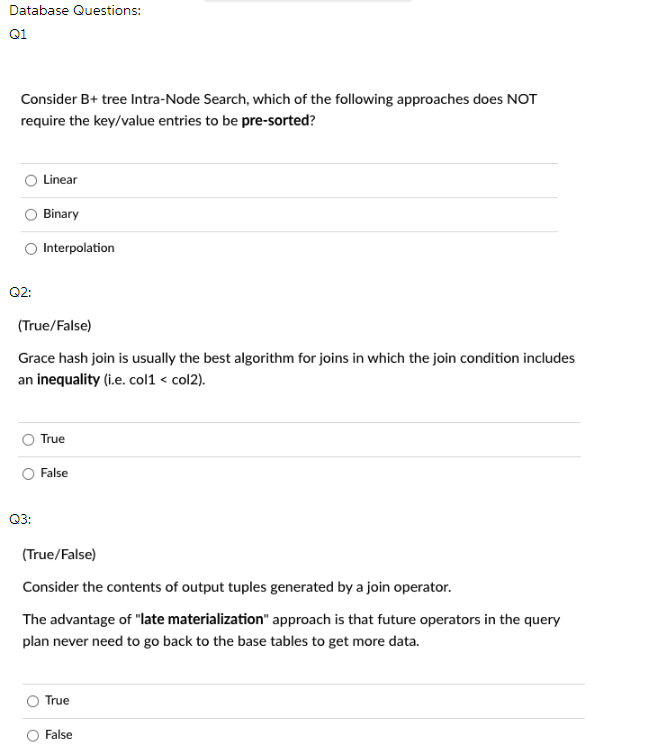 Database Questions:
Q1
Consider B+ tree Intra-Node Search, which of the following approaches does NOT
require the key/value entries to be pre-sorted?
Linear
Binary
Interpolation
Q2:
(True/False)
Grace hash join is usually the best algorithm for joins in which the join condition includes
an inequality (i.e. col1 < col2).
True
False
Q3:
(True/False)
Consider the contents of output tuples generated by a join operator.
The advantage of "late materialization" approach is that future operators in the query
plan never need to go back to the base tables to get more data.
True
False
