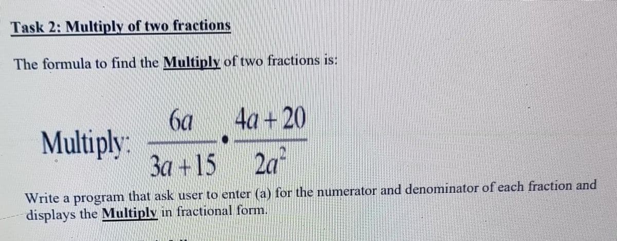 Task 2: Multiply of two fractions
The formula to find the Multiply of two fractions is:
6a
4a+20
Multiply:
3a +15
2a²
Write a program that ask user to enter (a) for the numerator and denominator of each fraction and
displays the Multiply in fractional form.