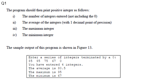 Q1
The program should then print positive integer as follows:
The number of integers entered (not including the 0)
The average of the integers (with 1 decimal point of precision)
The maximum integer
The minimum integer
i)
11)
ii)
iv)
The sample output of this program is shown in Figure 13.
Enter a series of integers terminated by a 0:
85 95 75 67 0
You have entered 4 integers.
The average is 80.5
The maximum is 95
The minimum is 67