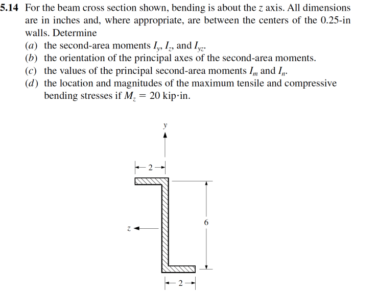5.14 For the beam cross section shown, bending is about the z axis. All dimensions
are in inches and, where appropriate, are between the centers of the 0.25-in
walls. Determine
(a) the second-area moments I,, I,, and Iyz.
(b) the orientation of the principal axes of the second-area moments.
(c) the values of the principal second-area moments I, and I-
(d) the location and magnitudes of the maximum tensile and compressive
bending stresses if M, = 20 kip-in.
y

