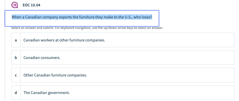 ЕОC 10.04
When a Canadian company exports the furniture they make to the U.S., who loses?
Select an answer and submit. For keyboard navigation, use the up/down arrow keys to select an answer.
a
Canadian workers at other furniture companies.
b
Canadian consumers.
Other Canadian furniture companies.
d
The Canadian government.
