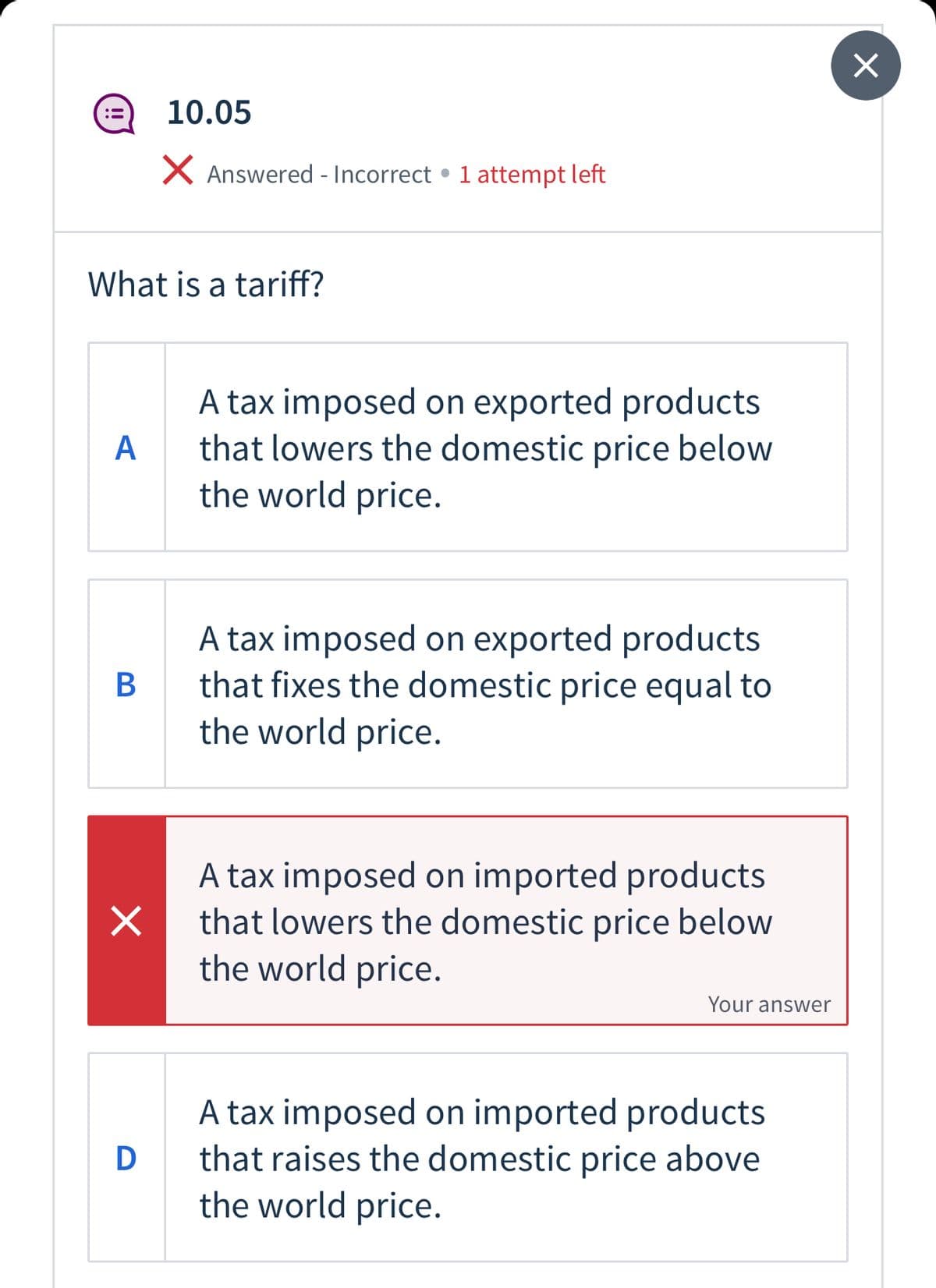 10.05
X Answered - Incorrect • 1 attempt left
What is a tariff?
A tax imposed on exported products
that lowers the domestic price below
the world price.
А
A tax imposed on exported products
that fixes the domestic price equal to
the world price.
В
A tax imposed on imported products
that lowers the domestic price below
the world price.
Your answer
A tax imposed on imported products
that raises the domestic price above
the world price.
