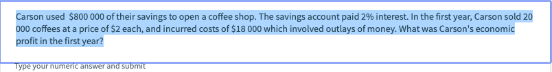 Carson used $800 000 of their savings to open a coffee shop. The savings account paid 2% interest. In the first year, Carson sold 20
000 coffees at a price of $2 each, and incurred costs of $18 000 which involved outlays of money. What was Carson's economic
profit in the first year?
Type your numeric answer and submit
