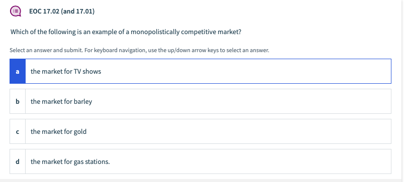 EOC 17.02 (and 17.01)
Which of the following is an example of a monopolistically competitive market?
Select an answer and submit. For keyboard navigation, use the up/down arrow keys to select an answer.
a
the market for TV shows
b
the market for barley
the market for gold
d
the market for gas stations.
