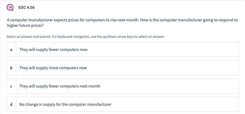 ЕОС 4.06
A computer manufacturer expects prices for computers to rise next month. How is the computer manufacturer going to respond to
higher future prices?
Select an answer and submit. For keyboard navigation, use the up/down arrow keys to select an answer.
a They will supply fewer computers now
b
They will supply more computers now
They will supply fewer computers next month
d.
No change in supply for the computer manufacturer

