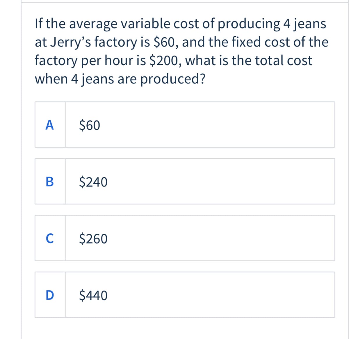 If the average variable cost of producing 4 jeans
at Jerry's factory is $60, and the fixed cost of the
factory per hour is $200, what is the total cost
when 4 jeans are produced?
A
$60
В
$240
C
$260
D
$440
