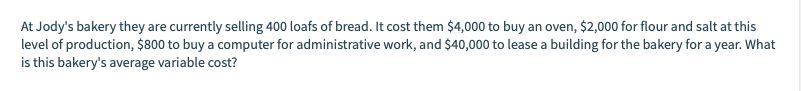 At Jody's bakery they are currently selling 400 loafs of bread. It cost them $4,000 to buy an oven, $2,000 for flour and salt at this
level of production, $800 to buy a computer for administrative work, and $40,000 to lease a building for the bakery for a year. What
is this bakery's average variable cost?
