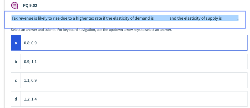 PQ 9.02
Tax revenue is likely to rise due to a higher tax rate if the elasticity of demand is
and the elasticity of supply is
Select an answer and submit. For keyboard navigation, use the up/down arrow keys to select an answer.
a
0.8; 0.9
b
0.9; 1.1
1.1; 0.9
d
1.2; 1.4
