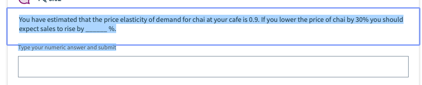 You have estimated that the price elasticity of demand for chai at your cafe is 0.9. If you lower the price of chai by 30% you should
expect sales to rise by
%.
Type your numeric answer and submit
