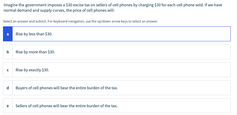 Imagine the government imposes a $30 excise tax on sellers of cell phones by charging $30 for each cell phone sold. If we have
normal demand and supply curves, the price of cell phones will:
Select an answer and submit. For keyboard navigation, use the up/down arrow keys to select an answer.
Rise by less than $30.
b
Rise by more than $30.
Rise by exactly $30.
d
Buyers of cell phones will bear the entire burden of the tax.
e
Sellers of cell phones will bear the entire burden of the tax.
