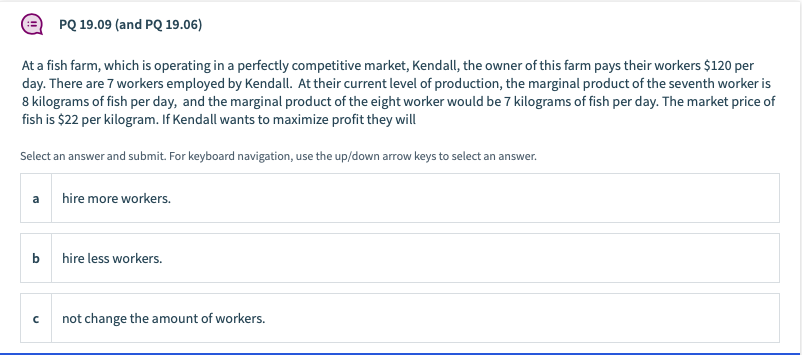 PQ 19.09 (and PQ 19.06)
At a fish farm, which is operating in a perfectly competitive market, Kendall, the owner of this farm pays their workers $120 per
day. There are 7 workers employed by Kendall. At their current level of production, the marginal product of the seventh worker is
8 kilograms of fish per day, and the marginal product of the eight worker would be 7 kilograms of fish per day. The market price of
fish is $22 per kilogram. If Kendall wants to maximize profit they will
Select an answer and submit. For keyboard navigation, use the up/down arrow keys to select an answer.
a
hire more workers.
b
hire less workers.
not change the amount of workers.
