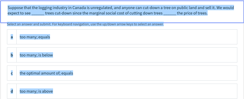 Suppose that the logging industry in Canada is unregulated, and anyone can cut-down a tree on public land and sell it. We would
expect to see
trees cut-down since the marginal social cost of cutting down trees
the price of trees.
Select an answer and submit. For keyboard navigation, use the up/down arrow keys to select an answer.
too many; equals
b
too many; is below
c the optimal amount of; equals
too many; is above

