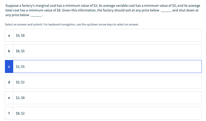 Suppose a factory's marginal cost has a minimum value of $2; its average variable cost has a minimum value of $5; and its average
total cost has a minimum value of $8. Given this information, the factory should exit at any price below
any price below
and shut down at
Select an answer and submit. For keyboard navigation, use the up/down arrow keys to select an answer.
$5; $8
$8; $5
$2; $5
d
$5; $2
$2; $8
e
f
$8; $2
