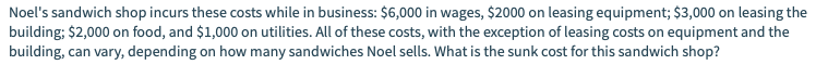 Noel's sandwich shop incurs these costs while in business: $6,000 in wages, $2000 on leasing equipment; $3,000 on leasing the
building; $2,000 on food, and $1,000 on utilities. All of these costs, with the exception of leasing costs on equipment and the
building, can vary, depending on how many sandwiches Noel sells. What is the sunk cost for this sandwich shop?
