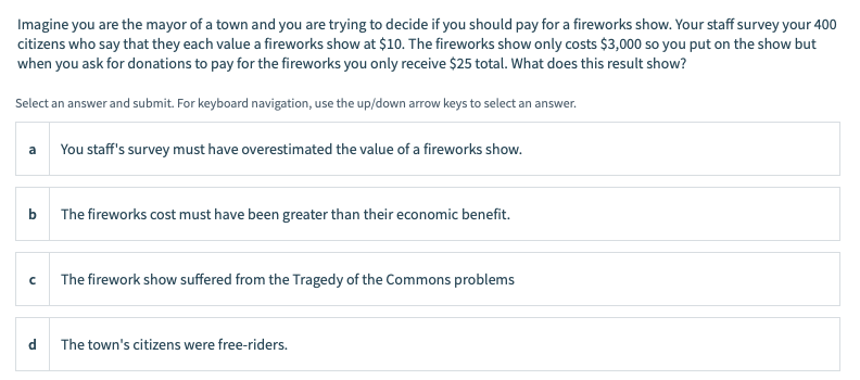 Imagine you are the mayor of a town and you are trying to decide if you should pay for a fireworks show. Your staff survey your 400
citizens who say that they each value a fireworks show at $10. The fireworks show only costs $3,000 so you put on the show but
when you ask for donations to pay for the fireworks you only receive $25 total. What does this result show?
Select an answer and submit. For keyboard navigation, use the up/down arrow keys to select an answer.
You staff's survey must have overestimated the value of a fireworks show.
b
The fireworks cost must have been greater than their economic benefit.
The firework show suffered from the Tragedy of the Commons problems
d
The town's citizens were free-riders.
