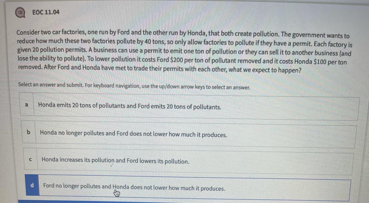 ЕOC 11.04
Consider two car factories, one run by Ford and the other run by Honda, that both create pollution. The government wants to
reduce how much these two factories pollute by 40 tons, so only allow factories to pollute if they have a permit. Each factory is
given 20 pollution permits. A business can use a permit to emit one ton of pollution or they can sell it to another business (and
lose the ability to pollute). To lower pollution it costs Ford $200 per ton of pollutant removed and it costs Honda $100 per ton
removed. After Ford and Honda have met to trade their permits with each other, what we expect to happen?
Select an answer and submit. For keyboard navigation, use the up/down arrow keys to select an answer.
Honda emits 20 tons of pollutants and Ford emits 20 tons of pollutants.
a
Honda no longer pollutes and Ford does not lower how much it produces.
Honda increases its pollution and Ford lowers its pollution.
Ford no longer pollutes and Honda does not lower how much it produces.
