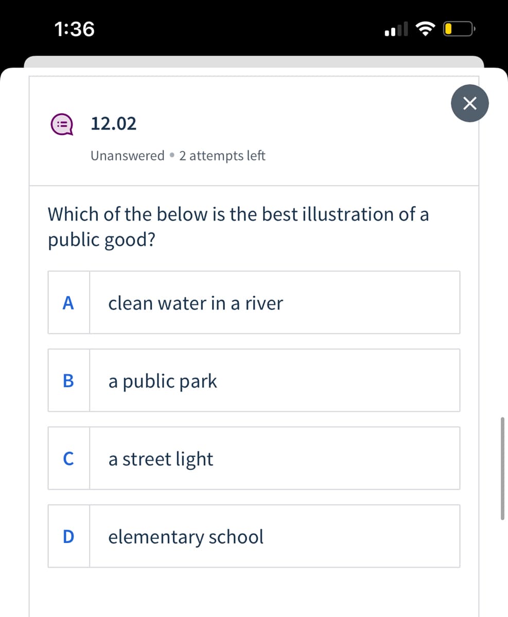 1:36
12.02
Unanswered • 2 attempts left
Which of the below is the best illustration of a
public good?
A
clean water in a river
В
a public park
C
a street light
D
elementary school
