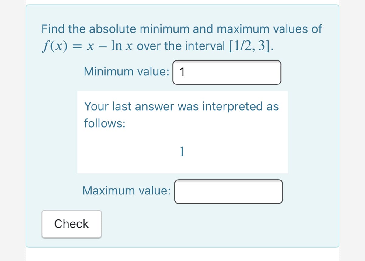 Find the absolute minimum and maximum values of
f(x) = x – In x over the interval [1/2, 3].
Minimum value: 1
Your last answer was interpreted as
follows:
1
Maximum value:
Check
