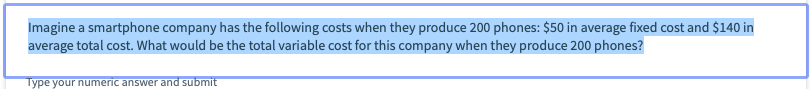 Imagine a smartphone company has the following costs when they produce 200 phones: $50 in average fixed cost and $140 in
average total cost. What would be the total variable cost for this company when they produce 200 phones?
Type your numeric answer and submit
