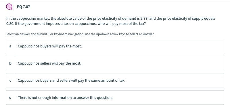 PQ 7.07
In the cappuccino market, the absolute value of the price elasticity of demand is 2.77, and the price elasticity of supply equals
0.80. If the government imposes a tax on cappuccinos, who will pay most of the tax?
Select an answer and submit. For keyboard navigation, use the up/down arrow keys to select an answer.
a
Cappuccinos buyers will pay the most.
b
Cappuccinos sellers will pay the most.
Cappuccinos buyers and sellers will pay the same amount of tax.
d.
There is not enough information to answer this question.
