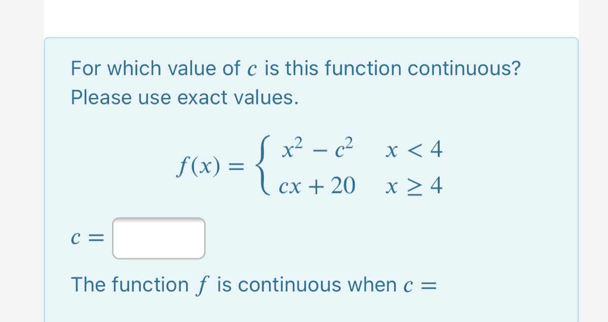 For which value of c is this function continuous?
Please use exact values.
S x² – c²
f(x) = 1 cx + 20
x < 4
сх + 20
x > 4
c =
The functionf is continuous when c =
%3D
