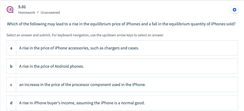 5.01
Homework • Unanswered
Which of the following may lead to a rise in the equilibrium price of iPhones and a fall in the equilibrium quantity of iPhones sold?
Select an answer and submit. For keyboard navigation, use the up/down arrow keys to select an answer.
a
A rise in the price of iPhone accessories, such as chargers and cases.
A rise in the price of Android phones.
an increase in the price of the processor component used in the iPhone.
d
A rise in iPhone buyer's income, assuming the iPhone is a normal good.
