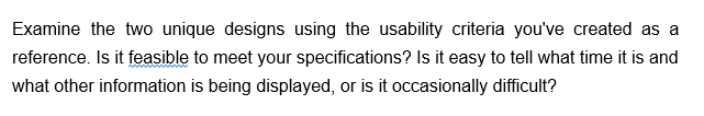 Examine the two unique designs using the usability criteria you've created as a
reference. Is it feasible to meet your specifications? Is it easy to tell what time it is and
what other information is being displayed, or is it occasionally difficult?