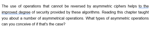 The use of operations that cannot be reversed by asymmetric ciphers helps to the
improved degree of security provided by these algorithms. Reading this chapter taught
you about a number of asymmetrical operations. What types of asymmetric operations
can you conceive of if that's the case?