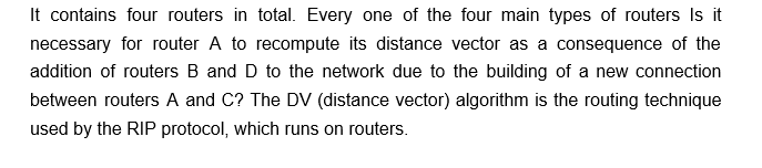 It contains four routers in total. Every one of the four main types of routers Is it
necessary for router A to recompute its distance vector as a consequence of the
addition of routers B and D to the network due to the building of a new connection
between routers A and C? The DV (distance vector) algorithm is the routing technique
used by the RIP protocol, which runs on routers.
