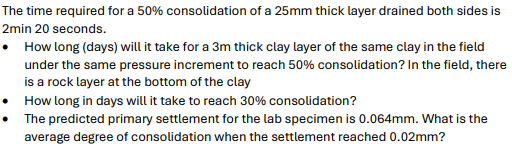 The time required for a 50% consolidation of a 25mm thick layer drained both sides is
2min 20 seconds.
• How long (days) will it take for a 3m thick clay layer of the same clay in the field
under the same pressure increment to reach 50% consolidation? In the field, there
is a rock layer at the bottom of the clay
How long in days will it take to reach 30% consolidation?
The predicted primary settlement for the lab specimen is 0.064mm. What is the
average degree of consolidation when the settlement reached 0.02mm?