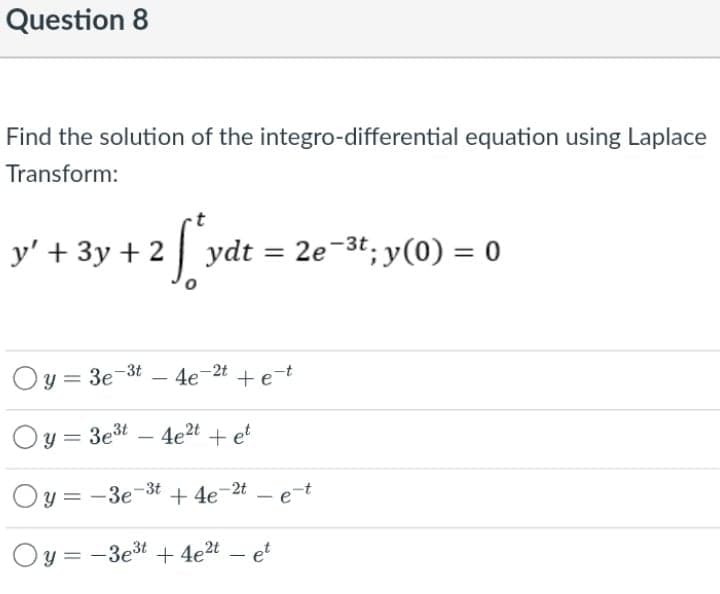 Question 8
Find the solution of the integro-differential equation using Laplace
Transform:
y' + 3y + 23
2e-3t; y(0) = 0
ydt =
Oy = 3e-3t – 4e-2t
+et
Oy = 3et – 4e2t + et
%3D
Oy = -3e-3t + 4e=2t – et
Oy = -3est + 4e2t – et
