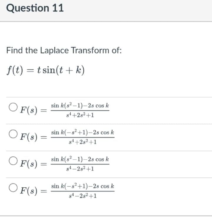Question 11
Find the Laplace Transform of:
f(t) = t sin(t + k)
sin k(s?-1)-2s cos k
O F(s) =
||
s4+2s2+1
sin k(-s?+1)-2s cos k
O F(s) =
s1+2s2 +1
sin k(s? –1)-2s cos k
O F(s)
s4 -2s2 +1
O F(s)
sin k(-s²+1)–2s cos k
s4 -2s2+1
